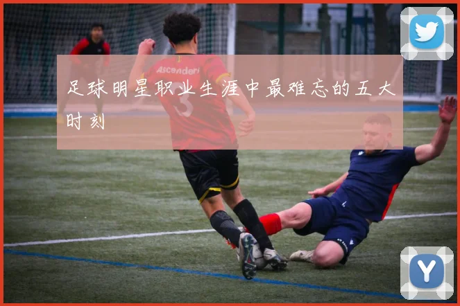 足球明星职业生涯中最难忘的五大时刻