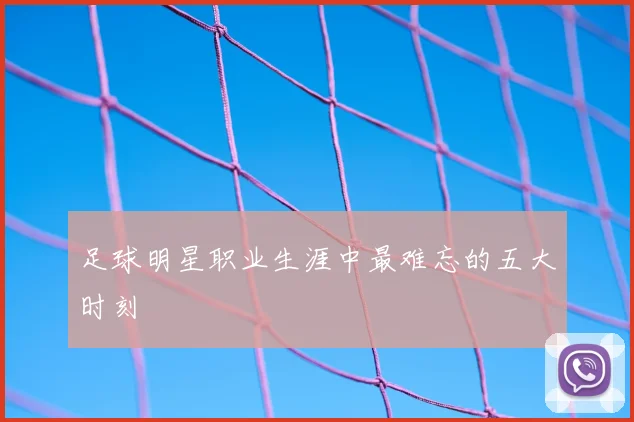 足球明星职业生涯中最难忘的五大时刻