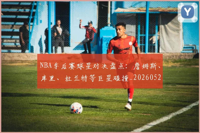 NBA季后赛球星对决盘点:詹姆斯、库里、杜兰特等巨星碰撞_20260526125443_20260606165724