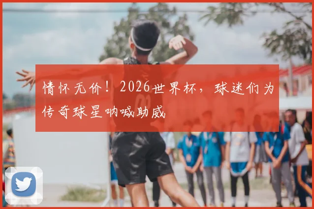 情怀无价！2026世界杯，球迷们为传奇球星呐喊助威