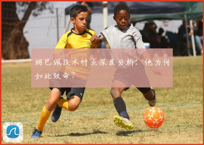 姆巴佩技术特点深度分析：他为何如此致命？