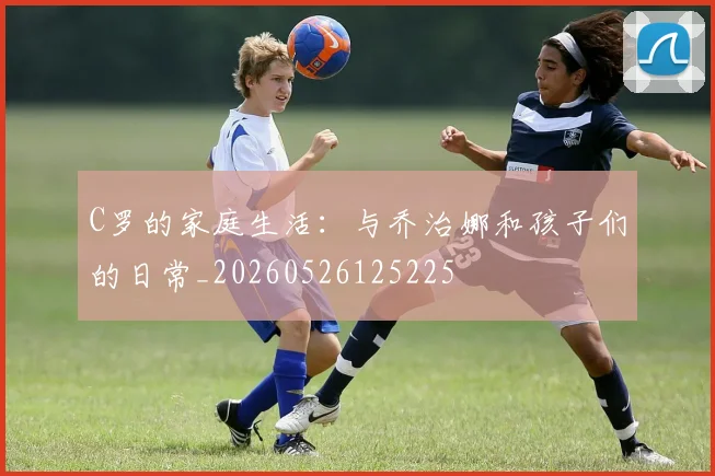 C罗的家庭生活：与乔治娜和孩子们的日常_20260526125225